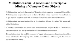 Multidimensional Analysis and Descriptive
Mining of Complex Data Objects
• Multidimensional analysis is the analysis of dimension objects organized in meaningful hierarchies.
Multidimensional analysis allows users to observe data from various viewpoints. This enables them
to spot trends or exceptions in the data. A hierarchy is an ordered series of related dimensions.
• Multidimensional analysis gives the ability to view data from different viewpoints. This is especially
critical for business.
• In statistics, econometrics and related fields, multidimensional analysis (MDA) is a data analysis
process that groups data into two categories: data dimensions and measurements.
• The multidimensional data model is composed of logical cubes, measures, dimensions, hierarchies,
levels, and attributes. The simplicity of the model is inherent because it defines objects that represent
real-world business entities.
 