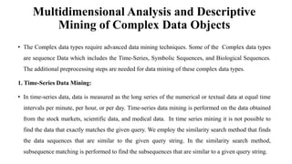 Multidimensional Analysis and Descriptive
Mining of Complex Data Objects
• The Complex data types require advanced data mining techniques. Some of the Complex data types
are sequence Data which includes the Time-Series, Symbolic Sequences, and Biological Sequences.
The additional preprocessing steps are needed for data mining of these complex data types.
1. Time-Series Data Mining:
• In time-series data, data is measured as the long series of the numerical or textual data at equal time
intervals per minute, per hour, or per day. Time-series data mining is performed on the data obtained
from the stock markets, scientific data, and medical data. In time series mining it is not possible to
find the data that exactly matches the given query. We employ the similarity search method that finds
the data sequences that are similar to the given query string. In the similarity search method,
subsequence matching is performed to find the subsequences that are similar to a given query string.
 