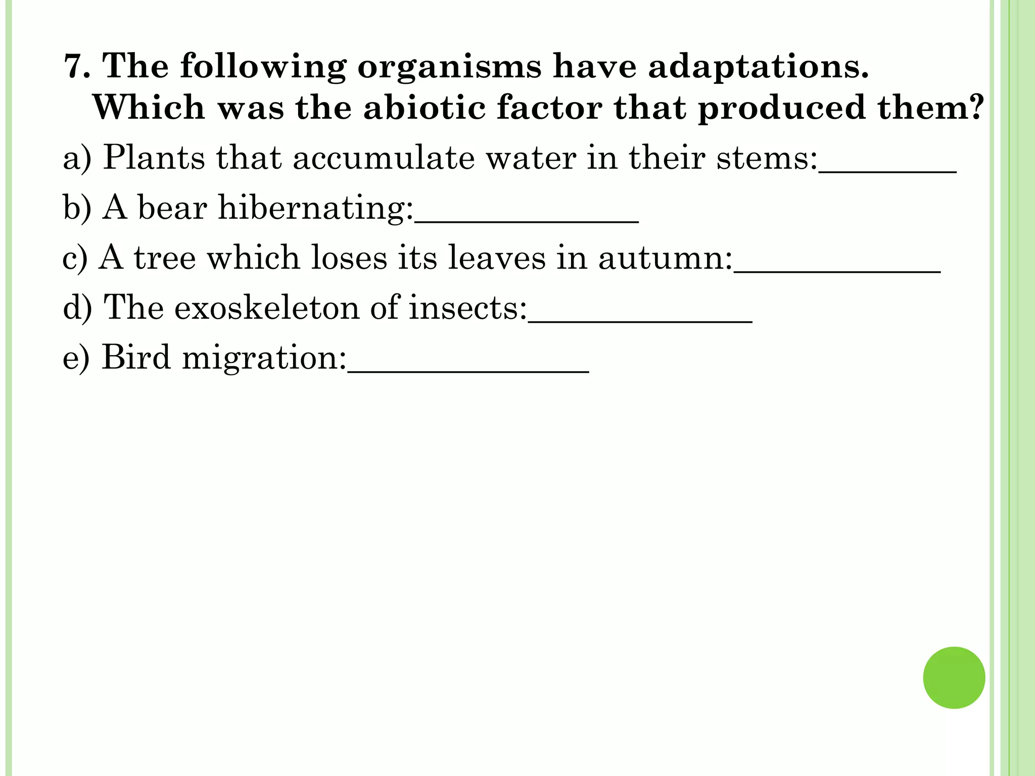 7. The following organisms have adaptations.
Which was the abiotic factor that produced them?
a) Plants that accumulate water in their stems:________
b) A bear hibernating:_____________
c) A tree which loses its leaves in autumn:____________
d) The exoskeleton of insects:_____________
e) Bird migration:______________
 