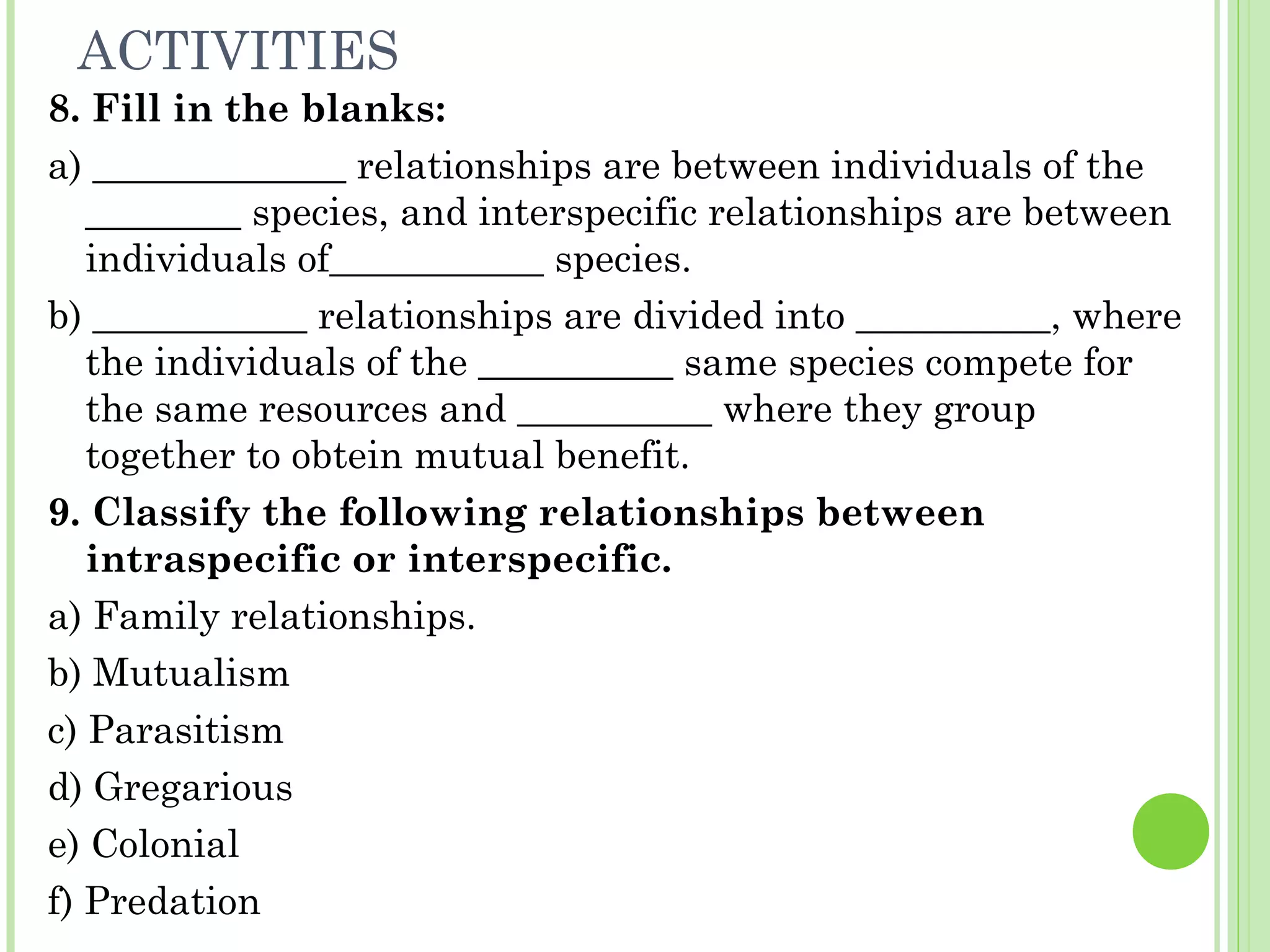 ACTIVITIES
8. Fill in the blanks:
a) _____________ relationships are between individuals of the
________ species, and interspecific relationships are between
individuals of___________ species.
b) ___________ relationships are divided into __________, where
the individuals of the __________ same species compete for
the same resources and __________ where they group
together to obtein mutual benefit.
9. Classify the following relationships between
intraspecific or interspecific.
a) Family relationships.
b) Mutualism
c) Parasitism
d) Gregarious
e) Colonial
f) Predation
 