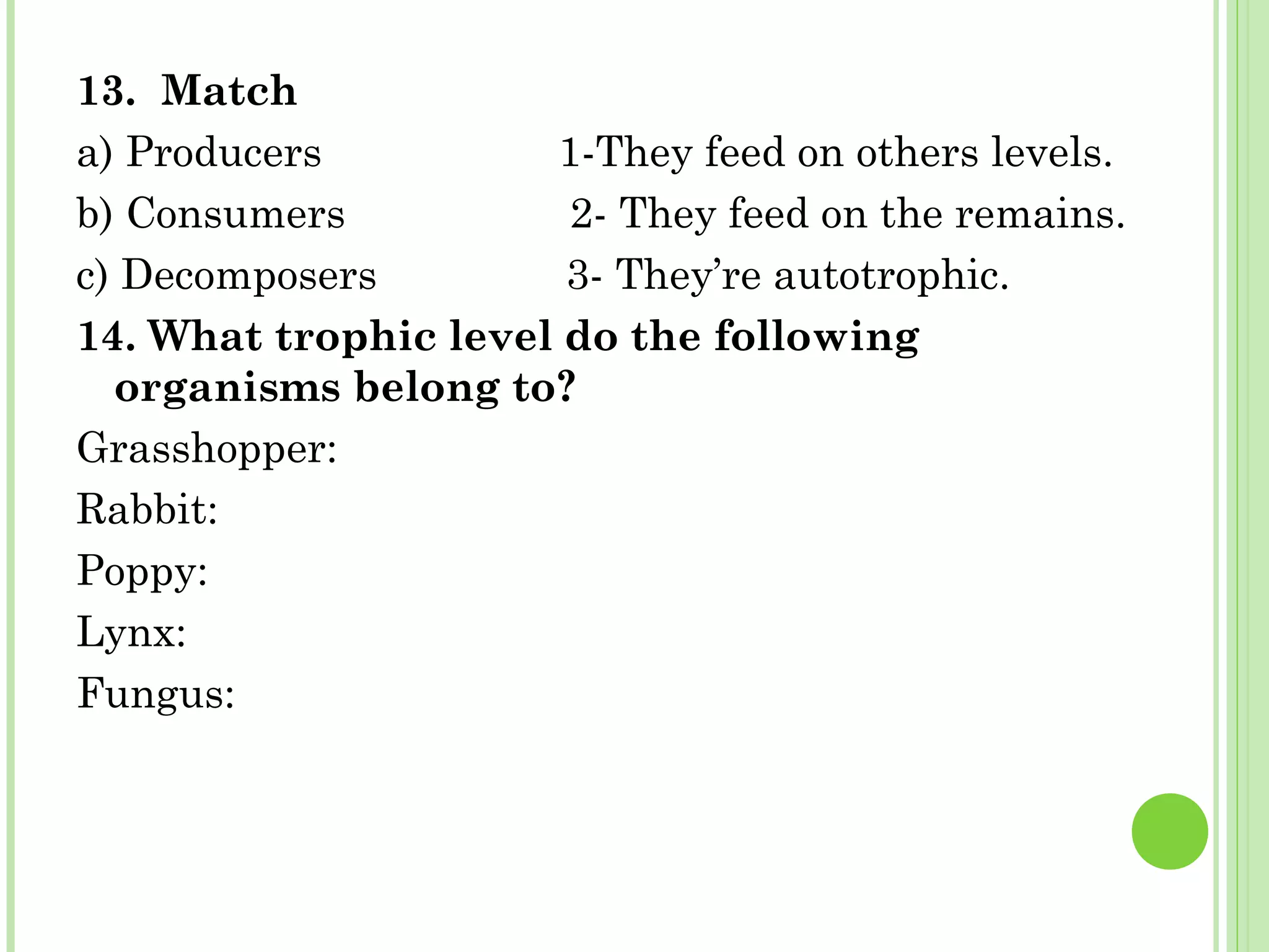 13. Match
a) Producers 1-They feed on others levels.
b) Consumers 2- They feed on the remains.
c) Decomposers 3- They’re autotrophic.
14. What trophic level do the following
organisms belong to?
Grasshopper:
Rabbit:
Poppy:
Lynx:
Fungus:
 