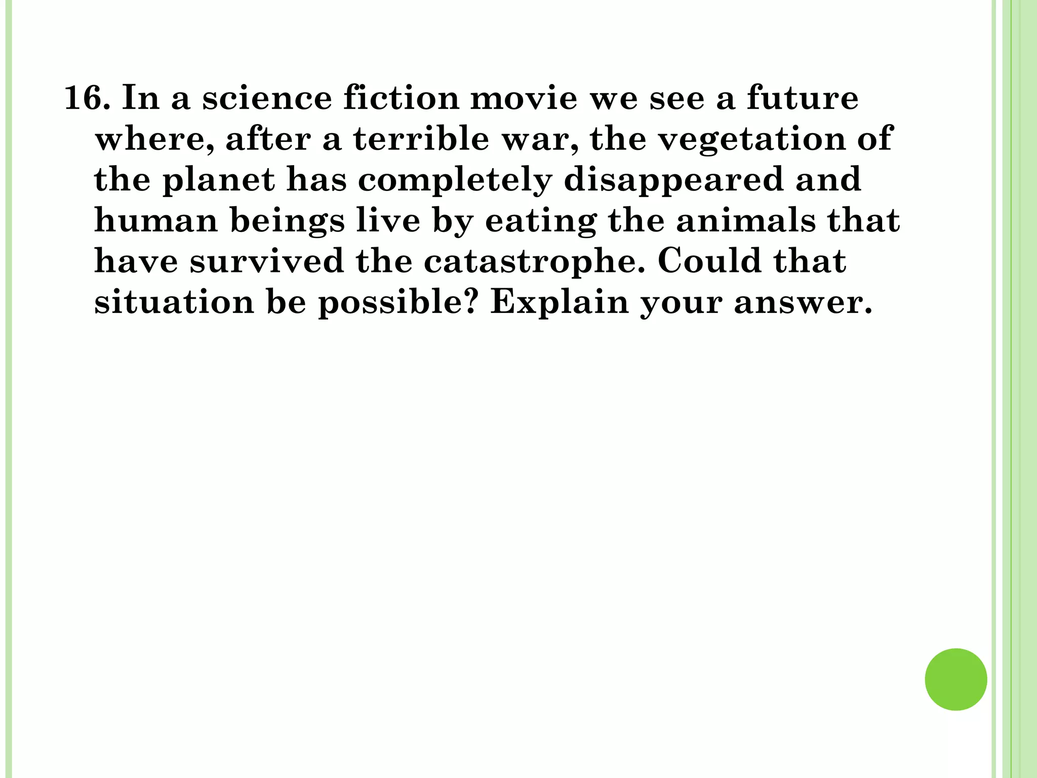 16. In a science fiction movie we see a future
where, after a terrible war, the vegetation of
the planet has completely disappeared and
human beings live by eating the animals that
have survived the catastrophe. Could that
situation be possible? Explain your answer.
 
