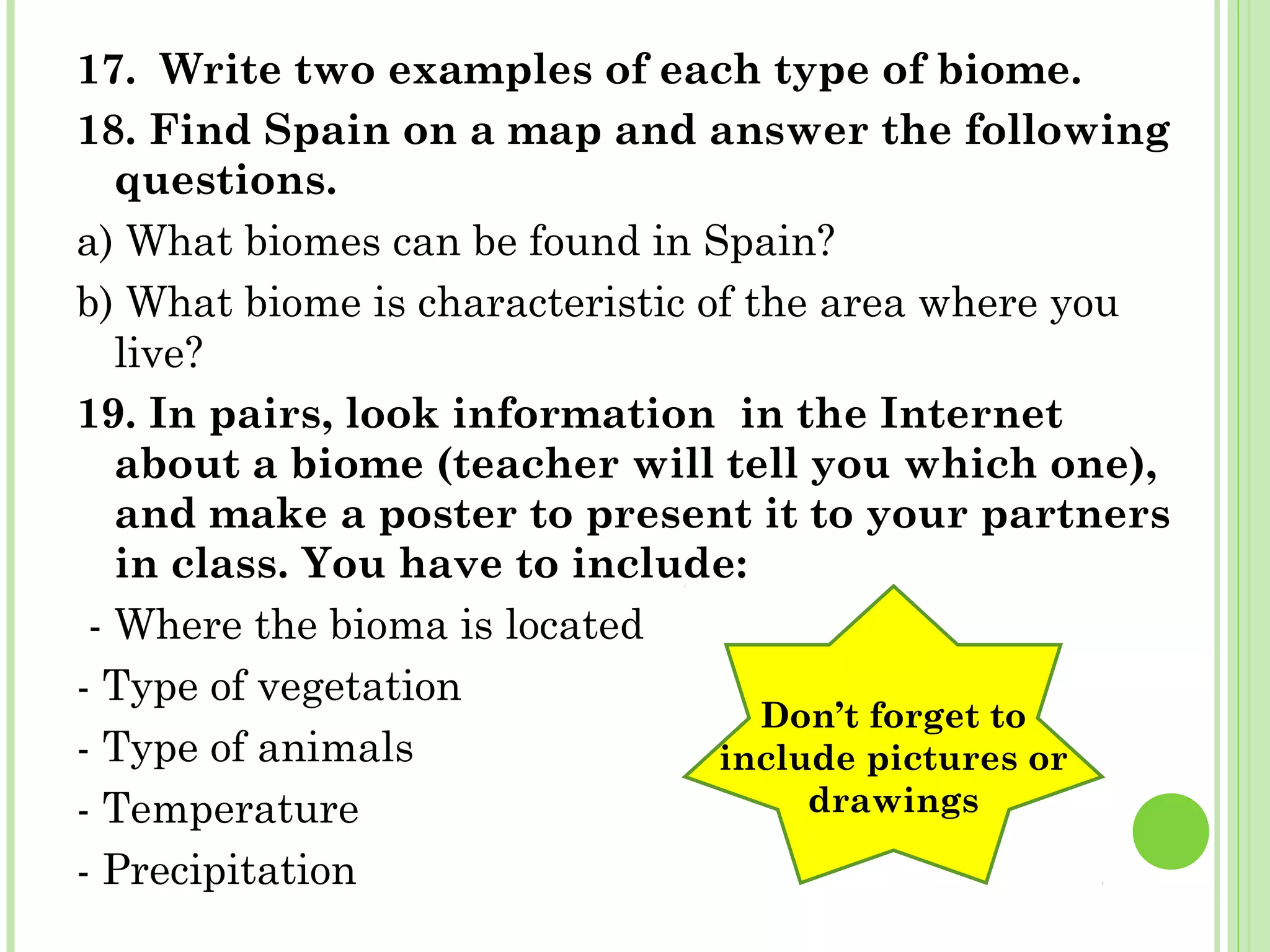 17. Write two examples of each type of biome.
18. Find Spain on a map and answer the following
questions.
a) What biomes can be found in Spain?
b) What biome is characteristic of the area where you
live?
19. In pairs, look information in the Internet
about a biome (teacher will tell you which one),
and make a poster to present it to your partners
in class. You have to include:
- Where the bioma is located
- Type of vegetation
- Type of animals
- Temperature
- Precipitation
Don’t forget to
include pictures or
drawings
 