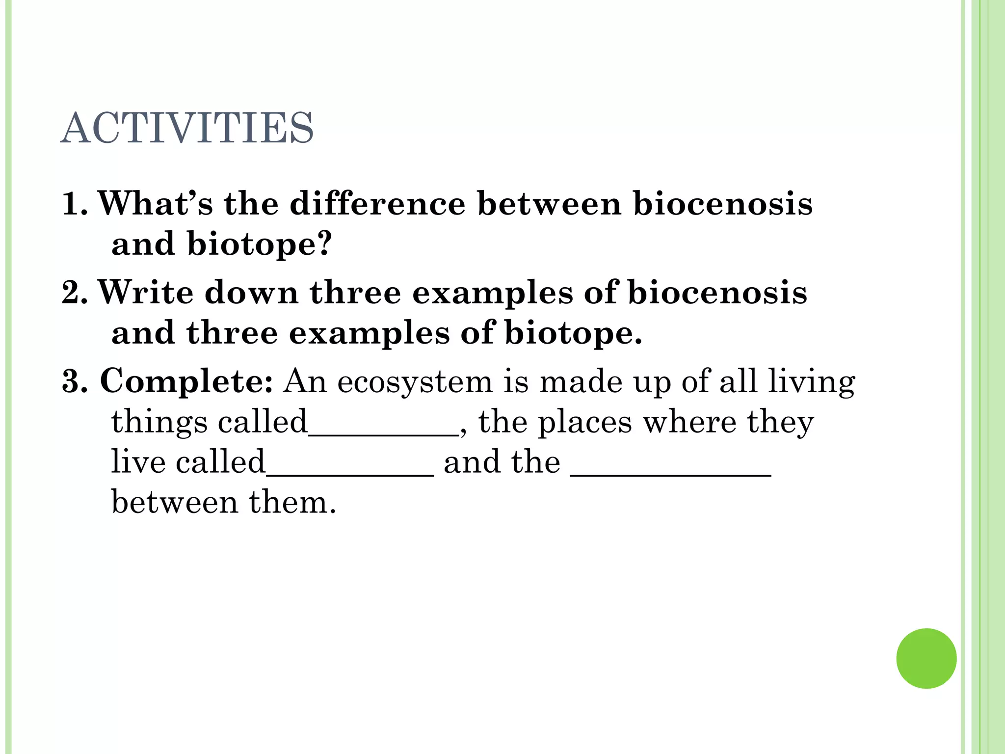 ACTIVITIES
1. What’s the difference between biocenosis
and biotope?
2. Write down three examples of biocenosis
and three examples of biotope.
3. Complete: An ecosystem is made up of all living
things called_________, the places where they
live called__________ and the ____________
between them.
 