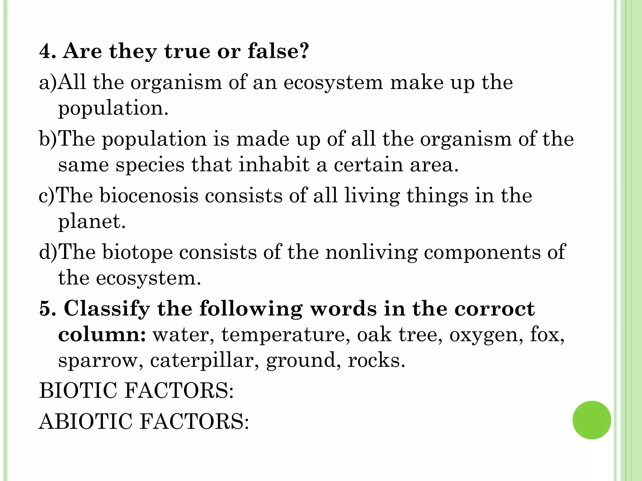 4. Are they true or false?
a)All the organism of an ecosystem make up the
population.
b)The population is made up of all the organism of the
same species that inhabit a certain area.
c)The biocenosis consists of all living things in the
planet.
d)The biotope consists of the nonliving components of
the ecosystem.
5. Classify the following words in the corroct
column: water, temperature, oak tree, oxygen, fox,
sparrow, caterpillar, ground, rocks.
BIOTIC FACTORS:
ABIOTIC FACTORS:
 