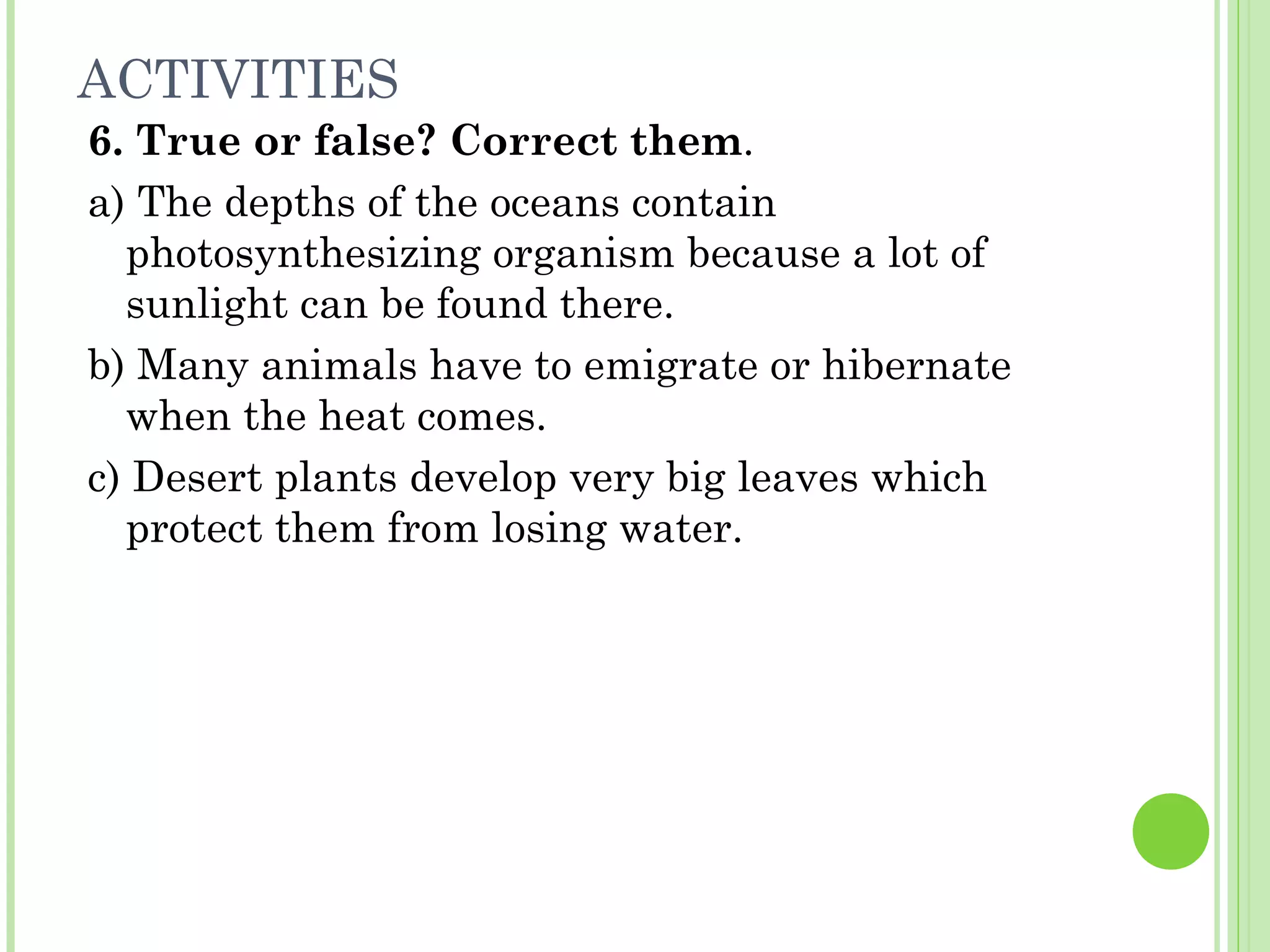 ACTIVITIES
6. True or false? Correct them.
a) The depths of the oceans contain
photosynthesizing organism because a lot of
sunlight can be found there.
b) Many animals have to emigrate or hibernate
when the heat comes.
c) Desert plants develop very big leaves which
protect them from losing water.
 