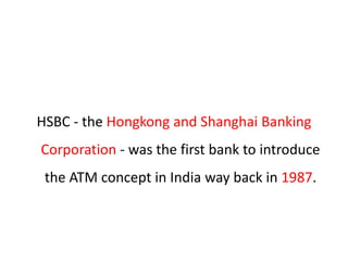HSBC - the Hongkong and Shanghai Banking
Corporation - was the first bank to introduce
the ATM concept in India way back in 1987.
 