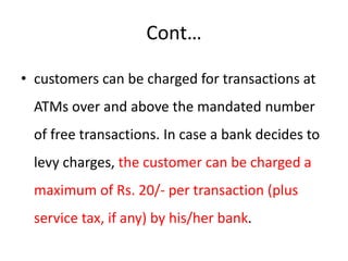Cont…
• customers can be charged for transactions at
ATMs over and above the mandated number
of free transactions. In case a bank decides to
levy charges, the customer can be charged a
maximum of Rs. 20/- per transaction (plus
service tax, if any) by his/her bank.
 
