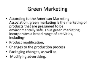 Green Marketing
• According to the American Marketing
Association, green marketing is the marketing of
products that are presumed to be
environmentally safe. Thus green marketing
incorporates a broad range of activities,
including-
• Product modification,
• Changes to the production process
• Packaging changes, as well as
• Modifying advertising.
 