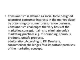 • Consumerism is defined as social force designed
to protect consumer interests in the market place
by organising consumer pressures on business.
Consumerism challenges the very basis of the
marketing concept. It aims to eliminate unfair
marketing practices e.g. misbranding, spurious
products, unsafe products,
adulteration,According to P.F. Druckers,
consumerism challenges four important premises
of the marketing concept.
 