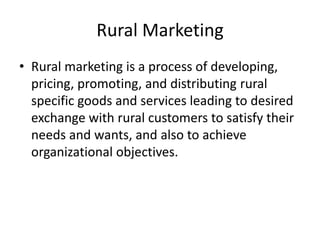 Rural Marketing
• Rural marketing is a process of developing,
pricing, promoting, and distributing rural
specific goods and services leading to desired
exchange with rural customers to satisfy their
needs and wants, and also to achieve
organizational objectives.
 