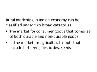 Rural marketing in Indian economy can be
classified under two broad categories.
• The market for consumer goods that comprise
of both durable and non-durable goods
• ii. The market for agricultural inputs that
include fertilizers, pesticides, seeds
 