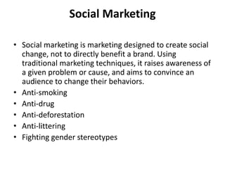 Social Marketing
• Social marketing is marketing designed to create social
change, not to directly benefit a brand. Using
traditional marketing techniques, it raises awareness of
a given problem or cause, and aims to convince an
audience to change their behaviors.
• Anti-smoking
• Anti-drug
• Anti-deforestation
• Anti-littering
• Fighting gender stereotypes
 