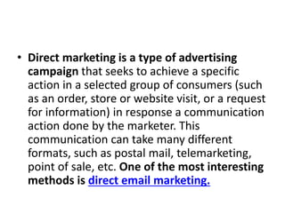 • Direct marketing is a type of advertising
campaign that seeks to achieve a specific
action in a selected group of consumers (such
as an order, store or website visit, or a request
for information) in response a communication
action done by the marketer. This
communication can take many different
formats, such as postal mail, telemarketing,
point of sale, etc. One of the most interesting
methods is direct email marketing.
 