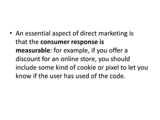 • An essential aspect of direct marketing is
that the consumer response is
measurable: for example, if you offer a
discount for an online store, you should
include some kind of cookie or pixel to let you
know if the user has used of the code.
 
