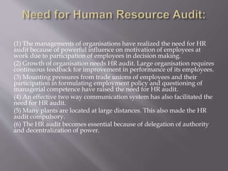 (1) The managements of organisations have realized the need for HR
audit because of powerful influence on motivation of employees at
work due to participation of employees in decision making.
(2) Growth of organisation needs HR audit. Large organisation requires
continuous feedback for improvement in performance of its employees.
(3) Mounting pressures from trade unions of employees and their
participation in formulating employment policy and questioning of
managerial competence have raised the need for HR audit.
(4) An effective two way communication system has also facilitated the
need for HR audit.
(5) Many plants are located at large distances. This also made the HR
audit compulsory.
(6) The HR audit becomes essential because of delegation of authority
and decentralization of power.
 