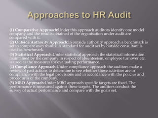 (1) Comparative Approach:Under this approach auditors identify one model
company and the results obtained of the organisation under audit are
compared with it.
(2) Outside Authority Approach:In outside authority approach a benchmark is
set to compare own results. A standard for audit set by outside consultant is
used as benchmark.
(3) Statistical Approach:Under statistical approach the statistical information
maintained by the company in respect of absenteeism, employee turnover etc.
is used as the measures for evaluating performance.
(4) Compliance Approach:Under compliance approach the auditors make a
review of past actions to determine to see whether those activities are in
compliance with the legal provisions and in accordance with the policies and
procedures of the company.
(5) MBO Approach:Under MBO approach specific targets are fixed. The
performance is measured against these targets. The auditors conduct the
survey of actual performance and compare with the goals set.
 