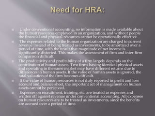  Under conventional accounting, no information is made available about
the human resources employed in an organization, and without people
the financial and physical resources cannot be operationally effective.
 The expenses related to the human organization are charged to current
revenue instead of being treated as investments, to be amortized over a
period of time, with the result that magnitude of net income is
significantly distorted. This makes the assessment of firm and inter-firm
comparison difficult.
 The productivity and profitability of a firm largely depends on the
contribution of human assets. Two firms having identical physical assets
and operating in the same market may have different returns due to
differences in human assets. If the value of human assets is ignored, the
total valuation of the firm becomes difficult.
 If the value of human resources is not duly reported in profit and loss
account and balance sheet, the important act of management on human
assets cannot be perceived.
 Expenses on recruitment, training, etc. are treated as expenses and
written off against revenue under conventional accounting. All expenses
on human resources are to be treated as investments, since the benefits
are accrued over a period of time.
 