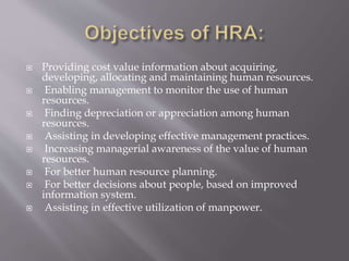 Providing cost value information about acquiring,
developing, allocating and maintaining human resources.
 Enabling management to monitor the use of human
resources.
 Finding depreciation or appreciation among human
resources.
 Assisting in developing effective management practices.
 Increasing managerial awareness of the value of human
resources.
 For better human resource planning.
 For better decisions about people, based on improved
information system.
 Assisting in effective utilization of manpower.
 