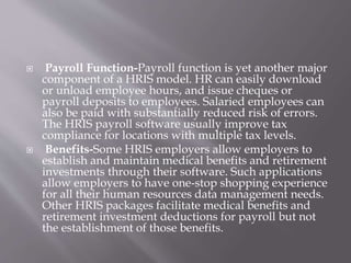  Payroll Function-Payroll function is yet another major
component of a HRIS model. HR can easily download
or unload employee hours, and issue cheques or
payroll deposits to employees. Salaried employees can
also be paid with substantially reduced risk of errors.
The HRIS payroll software usually improve tax
compliance for locations with multiple tax levels.
 Benefits-Some HRIS employers allow employers to
establish and maintain medical benefits and retirement
investments through their software. Such applications
allow employers to have one-stop shopping experience
for all their human resources data management needs.
Other HRIS packages facilitate medical benefits and
retirement investment deductions for payroll but not
the establishment of those benefits.
 