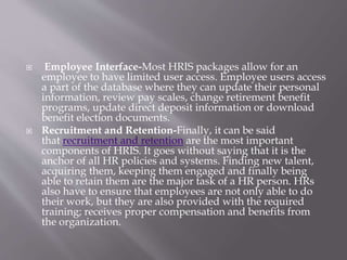  Employee Interface-Most HRIS packages allow for an
employee to have limited user access. Employee users access
a part of the database where they can update their personal
information, review pay scales, change retirement benefit
programs, update direct deposit information or download
benefit election documents.
 Recruitment and Retention-Finally, it can be said
that recruitment and retention are the most important
components of HRIS. It goes without saying that it is the
anchor of all HR policies and systems. Finding new talent,
acquiring them, keeping them engaged and finally being
able to retain them are the major task of a HR person. HRs
also have to ensure that employees are not only able to do
their work, but they are also provided with the required
training; receives proper compensation and benefits from
the organization.
 