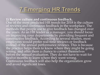 1) Review culture and continuous feedback.
One of the most predicted HR trends for 2018 is the culture
of reviews and continuous feedback in the workplace. The
methods that people use to give feedback has changed over
the years. As an HR leader or a manager, you should focus
on improving your departments by providing frequent and
constructive feedback. According to several studies, most
employees would prefer real-time reviews or feedback
instead of the annual performance reviews. This is because
the practice helps them to know where they might be going
wrong, and offer them a chance to correct themselves
before the annual evaluation. They do not have to wait for
twelve months to learn where they went wrong.
Continuous feedback will also help the organization grow
and avoid significant loses.
 