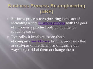  Business process reengineering is the act of
recreating a core business process with the goal
of improving product output, quality, or
reducing costs.
 Typically, it involves the analysis
of company workflows, finding processes that
are sub-par or inefficient, and figuring out
ways to get rid of them or change them
 