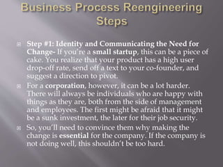  Step #1: Identity and Communicating the Need for
Change- If you’re a small startup, this can be a piece of
cake. You realize that your product has a high user
drop-off rate, send off a text to your co-founder, and
suggest a direction to pivot.
 For a corporation, however, it can be a lot harder.
There will always be individuals who are happy with
things as they are, both from the side of management
and employees. The first might be afraid that it might
be a sunk investment, the later for their job security.
 So, you’ll need to convince them why making the
change is essential for the company. If the company is
not doing well, this shouldn’t be too hard.
 