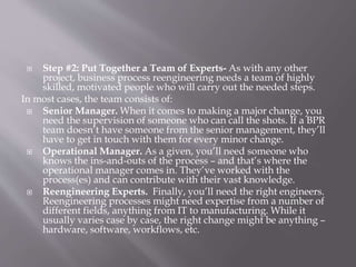  Step #2: Put Together a Team of Experts- As with any other
project, business process reengineering needs a team of highly
skilled, motivated people who will carry out the needed steps.
In most cases, the team consists of:
 Senior Manager. When it comes to making a major change, you
need the supervision of someone who can call the shots. If a BPR
team doesn’t have someone from the senior management, they’ll
have to get in touch with them for every minor change.
 Operational Manager. As a given, you’ll need someone who
knows the ins-and-outs of the process – and that’s where the
operational manager comes in. They’ve worked with the
process(es) and can contribute with their vast knowledge.
 Reengineering Experts. Finally, you’ll need the right engineers.
Reengineering processes might need expertise from a number of
different fields, anything from IT to manufacturing. While it
usually varies case by case, the right change might be anything –
hardware, software, workflows, etc.
 