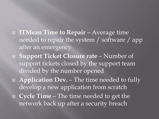  ITMean Time to Repair – Average time
needed to repair the system / software / app
after an emergency
 Support Ticket Closure rate – Number of
support tickets closed by the support team
divided by the number opened
 Application Dev. – The time needed to fully
develop a new application from scratch
 Cycle Time – The time needed to get the
network back up after a security breach
 
