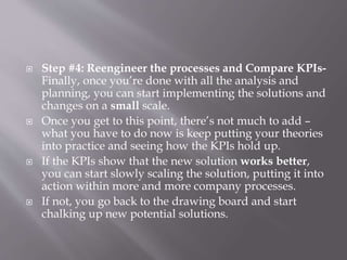  Step #4: Reengineer the processes and Compare KPIs-
Finally, once you’re done with all the analysis and
planning, you can start implementing the solutions and
changes on a small scale.
 Once you get to this point, there’s not much to add –
what you have to do now is keep putting your theories
into practice and seeing how the KPIs hold up.
 If the KPIs show that the new solution works better,
you can start slowly scaling the solution, putting it into
action within more and more company processes.
 If not, you go back to the drawing board and start
chalking up new potential solutions.
 