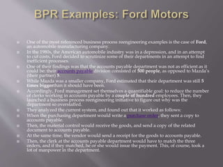  One of the most referenced business process reengineering examples is the case of Ford,
an automobile manufacturing company.
 In the 1980s, the American automobile industry was in a depression, and in an attempt
to cut costs, Ford decided to scrutinize some of their departments in an attempt to find
inefficient processes.
 One of their findings was that the accounts payable department was not as efficient as it
could be: their accounts payable division consisted of 500 people, as opposed to Mazda’s
(their partner) 5.
 While Mazda was a smaller company, Ford estimated that their department was still 5
times biggerthan it should have been.
 Accordingly, Ford management set themselves a quantifiable goal: to reduce the number
of clerks working in accounts payable by a couple of hundred employees. Then, they
launched a business process reengineering initiative to figure out why was the
department so overstaffed.
 They analyzed the current system, and found out that it worked as follows:
 When the purchasing department would write a purchase order, they sent a copy to
accounts payable.
 Then, the material control would receive the goods, and send a copy of the related
document to accounts payable.
 At the same time, the vendor would send a receipt for the goods to accounts payable.
 Then, the clerk at the accounts payable department would have to match the three
orders, and if they matched, he or she would issue the payment. This, of course, took a
lot of manpower in the department.
 