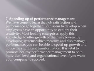 2) Speeding up of performance management.
We have come to learn that job satisfaction and
performance go together. Both seem to develop when
employees have an opportunity to explore their
creativity. Most leading enterprises apply this
knowledge to offer growth of their employees. By
developing systems which measure and also manage
performance, you can be able to speed up growth and
notice the significant transformation. It is vital to
promote healthy performance management to both
individual level and organizational level if you want
your company to succeed.
 
