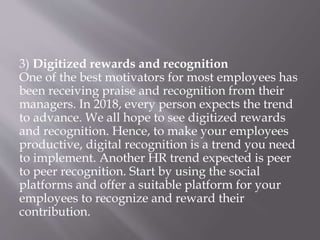 3) Digitized rewards and recognition
One of the best motivators for most employees has
been receiving praise and recognition from their
managers. In 2018, every person expects the trend
to advance. We all hope to see digitized rewards
and recognition. Hence, to make your employees
productive, digital recognition is a trend you need
to implement. Another HR trend expected is peer
to peer recognition. Start by using the social
platforms and offer a suitable platform for your
employees to recognize and reward their
contribution.
 