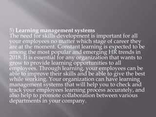 5) Learning management systems
The need for skills development is important for all
your employees no matter which stage of career they
are at the moment. Constant learning is expected to be
among the most popular and emerging HR trends in
2018. It is essential for any organization that wants to
grow to provide learning opportunities to all
employees. Through learning, your employees can be
able to improve their skills and be able to give the best
while working. Your organization can have learning
management systems that will help you to check and
track your employees learning process accurately, and
also help to promote collaboration between various
departments in your company.
 