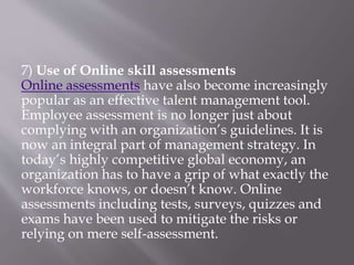 7) Use of Online skill assessments
Online assessments have also become increasingly
popular as an effective talent management tool.
Employee assessment is no longer just about
complying with an organization’s guidelines. It is
now an integral part of management strategy. In
today’s highly competitive global economy, an
organization has to have a grip of what exactly the
workforce knows, or doesn’t know. Online
assessments including tests, surveys, quizzes and
exams have been used to mitigate the risks or
relying on mere self-assessment.
 