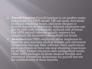  Payroll Function-Payroll function is yet another major
component of a HRIS model. HR can easily download
or unload emplo...