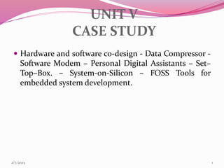 UNIT V
CASE STUDY
 Hardware and software co-design - Data Compressor -
Software Modem – Personal Digital Assistants – Set–
Top–Box. – System-on-Silicon – FOSS Tools for
embedded system development.
2/7/2023 1
 