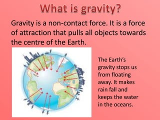 Gravity is a non-contact force. It is a force
of attraction that pulls all objects towards
the centre of the Earth.
The Earth’s
gravity stops us
from floating
away. It makes
rain fall and
keeps the water
in the oceans.

 
