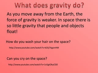 As you move away from the Earth, the
force of gravity is weaker. In space there is
so little gravity that people and objects
float!
How do you wash your hair on the space?
http://www.youtube.com/watch?v=kOIj7AgonHM

Can you cry on the space?
http://www.youtube.com/watch?v=1v5gtOkyCG0

 