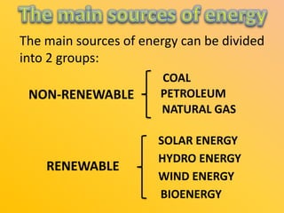 The main sources of energy can be divided
into 2 groups:
NON-RENEWABLE

COAL
PETROLEUM
NATURAL GAS

RENEWABLE

SOLAR ENERGY
HYDRO ENERGY
WIND ENERGY
BIOENERGY

 