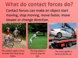 Contact forces can make an object start
moving, stop moving, move faster, move
slower or change direction.

The children apply a force
to make their bicycles go
faster.

The dog applies a
force to stop the
ball.

The crane applies a
force to lift the car.

 