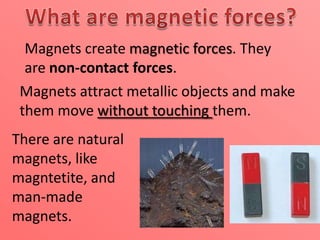 Magnets create magnetic forces. They
are non-contact forces.
Magnets attract metallic objects and make
them move without touching them.
There are natural
magnets, like
magntetite, and
man-made
magnets.

 