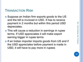 TRANSACTION RISK
 Suppose an Indian firm exports goods to the US
and the bill is invoiced in USD. It has to receive
payment in 2 months but within this period USD
depreciates.
 This will cause a reduction in earnings in rupee
terms. If USD appreciates it will make export
earning bigger in rupee terms
 If an Indian importer imports goods from US and if
the USD appreciates before payment is made in
USD, it will have to pay more in rupees
11
Mrs.CharuRastogi,Asst.Professor
 