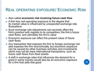 REAL OPERATING EXPOSURE/ ECONOMIC RISK
 Also called economic risk involving future cash flow
 A firm has real operating exposure to the degree that
its market value is influenced by unexpected exchange rate
fluctuations.
 Such exchange rate adjustments can severely affect the
firm's position with regards to its competitors, the firm's future
cash flows, and ultimately the firm's value
 Economic exposure can affect the present value of future
cash flows.
 Any transaction that exposes the firm to foreign exchange risk
also exposes the firm economically, but economic exposure
can be caused by other business activities and investments
which may not be mere international transactions, such as
future cash flows from fixed assets.
 A shift in exchange rates that influences the demand for a
good in some country would also be an economic exposure
for a firm that sells that good 13
Mrs.CharuRastogi,Asst.Professor
 