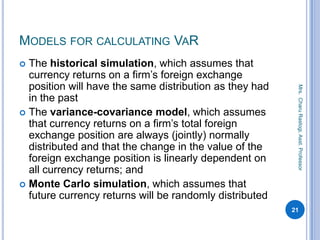 MODELS FOR CALCULATING VAR
 The historical simulation, which assumes that
currency returns on a firm’s foreign exchange
position will have the same distribution as they had
in the past
 The variance-covariance model, which assumes
that currency returns on a firm’s total foreign
exchange position are always (jointly) normally
distributed and that the change in the value of the
foreign exchange position is linearly dependent on
all currency returns; and
 Monte Carlo simulation, which assumes that
future currency returns will be randomly distributed
21
Mrs.CharuRastogi,Asst.Professor
 