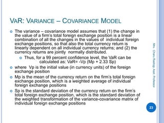VAR: VARIANCE – COVARIANCE MODEL
 The variance – covariance model assumes that (1) the change in
the value of a firm’s total foreign exchange position is a linear
combination of all the changes in the values of individual foreign
exchange positions, so that also the total currency return is
linearly dependent on all individual currency returns; and (2) the
currency returns are jointly normally distributed.
 Thus, for a 99 percent confidence level, the VaR can be
calculated as: VaR= -Vp (Mp + 2.33 Sp)
 where Vp is the initial value (in currency units) of the foreign
exchange position
 Mp is the mean of the currency return on the firm’s total foreign
exchange position, which is a weighted average of individual
foreign exchange positions
 Sp is the standard deviation of the currency return on the firm’s
total foreign exchange position, which is the standard deviation of
the weighted transformation of the variance-covariance matrix of
individual foreign exchange positions
23
Mrs.CharuRastogi,Asst.Professor
 