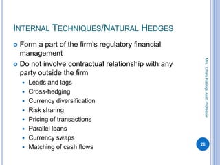 INTERNAL TECHNIQUES/NATURAL HEDGES
 Form a part of the firm’s regulatory financial
management
 Do not involve contractual relationship with any
party outside the firm
 Leads and lags
 Cross-hedging
 Currency diversification
 Risk sharing
 Pricing of transactions
 Parallel loans
 Currency swaps
 Matching of cash flows
26
Mrs.CharuRastogi,Asst.Professor
 