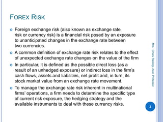 FOREX RISK
 Foreign exchange risk (also known as exchange rate
risk or currency risk) is a financial risk posed by an exposure
to unanticipated changes in the exchange rate between
two currencies.
 A common definition of exchange rate risk relates to the effect
of unexpected exchange rate changes on the value of the firm
 In particular, it is defined as the possible direct loss (as a
result of an unhedged exposure) or indirect loss in the firm’s
cash flows, assets and liabilities, net profit and, in turn, its
stock market value from an exchange rate movement.
 To manage the exchange rate risk inherent in multinational
firms’ operations, a firm needs to determine the specific type
of current risk exposure, the hedging strategy and the
available instruments to deal with these currency risks.
3
Mrs.CharuRastogi,Asst.Professor
 