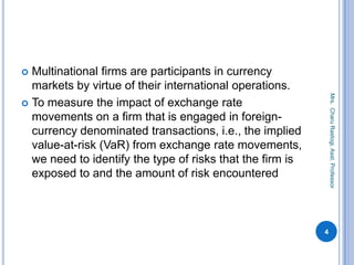  Multinational firms are participants in currency
markets by virtue of their international operations.
 To measure the impact of exchange rate
movements on a firm that is engaged in foreign-
currency denominated transactions, i.e., the implied
value-at-risk (VaR) from exchange rate movements,
we need to identify the type of risks that the firm is
exposed to and the amount of risk encountered
4
Mrs.CharuRastogi,Asst.Professor
 